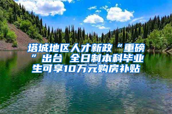 塔城地区人才新政“重磅”出台 全日制本科毕业生可享10万元购房补贴