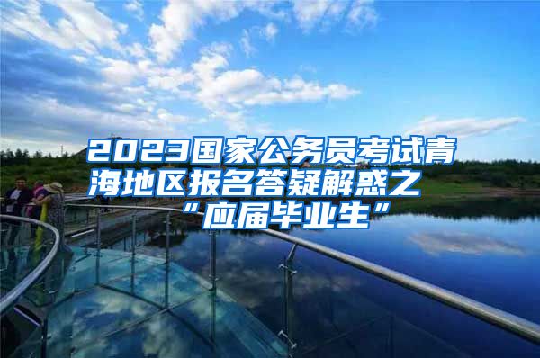 2023国家公务员考试青海地区报名答疑解惑之“应届毕业生”