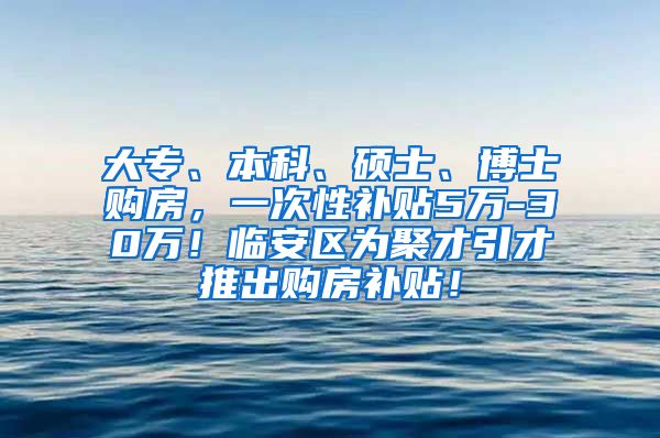 大专、本科、硕士、博士购房，一次性补贴5万-30万！临安区为聚才引才推出购房补贴！