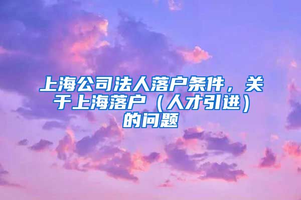 上海公司法人落户条件，关于上海落户（人才引进）的问题