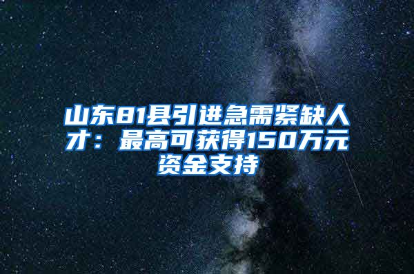 山东81县引进急需紧缺人才：最高可获得150万元资金支持