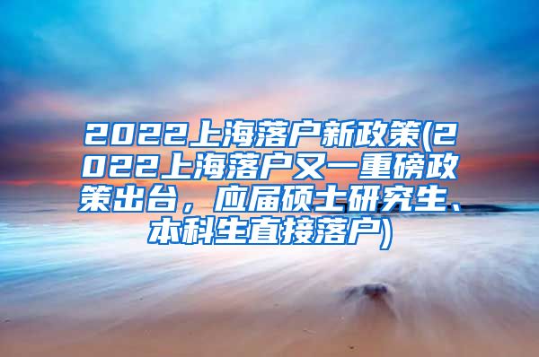 2022上海落户新政策(2022上海落户又一重磅政策出台，应届硕士研究生、本科生直接落户)