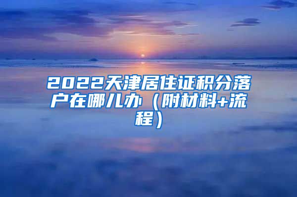 2022天津居住证积分落户在哪儿办（附材料+流程）