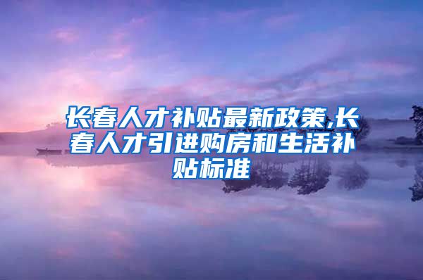 长春人才补贴最新政策,长春人才引进购房和生活补贴标准