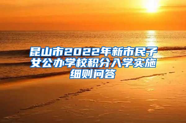 昆山市2022年新市民子女公办学校积分入学实施细则问答