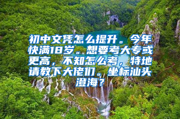 初中文凭怎么提升。今年快满18岁。想要考大专或更高，不知怎么考，特地请教下大佬们。坐标汕头澄海？