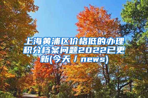 上海黄浦区价格低的办理积分档案问题2022已更新(今天／news)