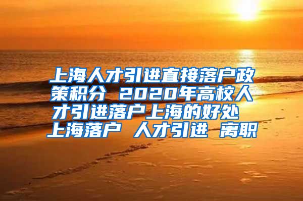 上海人才引进直接落户政策积分 2020年高校人才引进落户上海的好处 上海落户 人才引进 离职