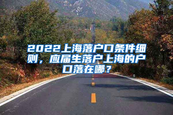 2022上海落户口条件细则，应届生落户上海的户口落在哪？