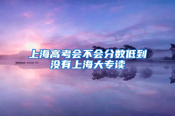 上海高考会不会分数低到没有上海大专读