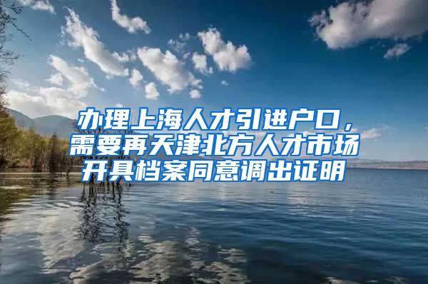 办理上海人才引进户口，需要再天津北方人才市场开具档案同意调出证明