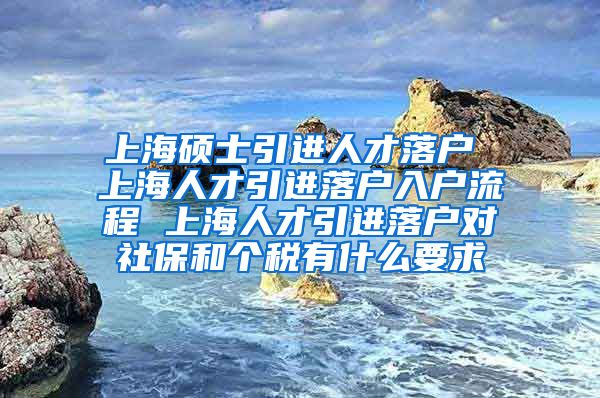 上海硕士引进人才落户 上海人才引进落户入户流程 上海人才引进落户对社保和个税有什么要求