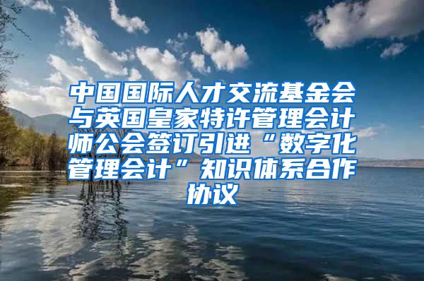 中国国际人才交流基金会与英国皇家特许管理会计师公会签订引进“数字化管理会计”知识体系合作协议