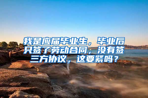 我是应届毕业生，毕业后只签了劳动合同，没有签三方协议，这要紧吗？