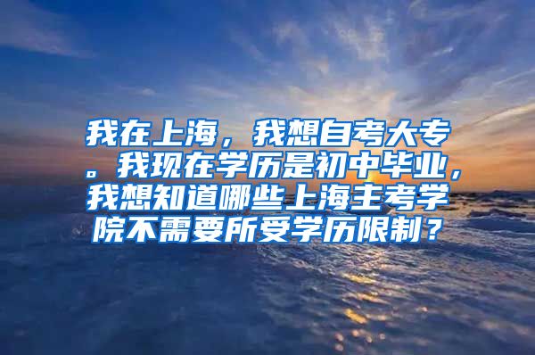 我在上海，我想自考大专。我现在学历是初中毕业，我想知道哪些上海主考学院不需要所受学历限制？