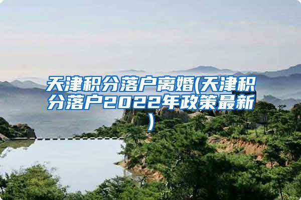 天津积分落户离婚(天津积分落户2022年政策最新)