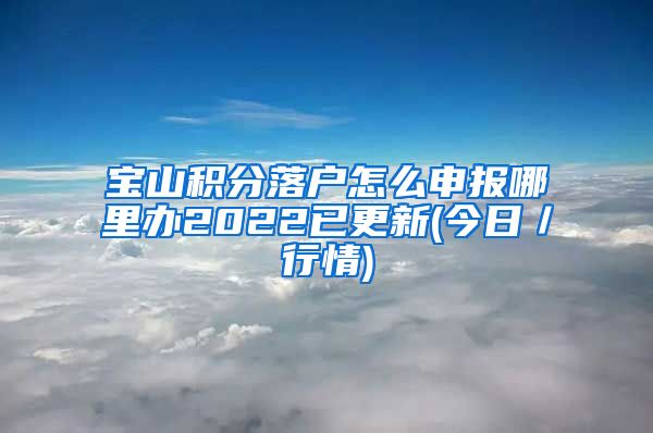 宝山积分落户怎么申报哪里办2022已更新(今日／行情)