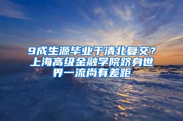 9成生源毕业于清北复交？上海高级金融学院跻身世界一流尚有差距