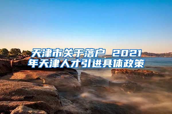 天津市关于落户 2021年天津人才引进具体政策