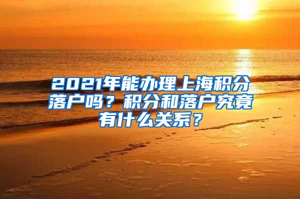 2021年能办理上海积分落户吗？积分和落户究竟有什么关系？