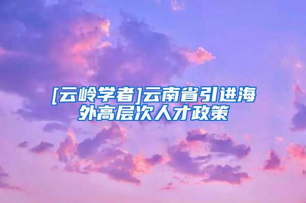 [云岭学者]云南省引进海外高层次人才政策