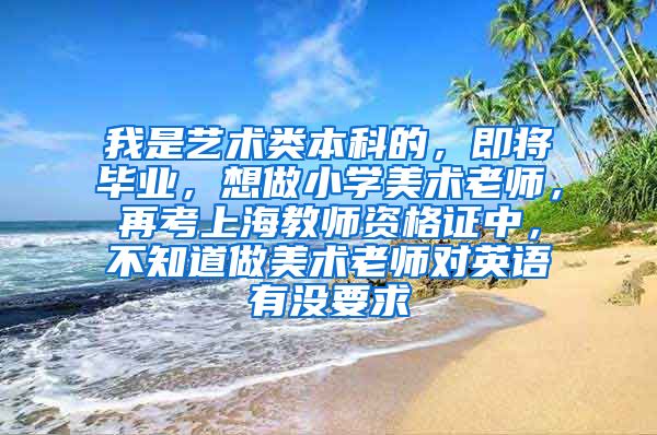 我是艺术类本科的，即将毕业，想做小学美术老师，再考上海教师资格证中，不知道做美术老师对英语有没要求