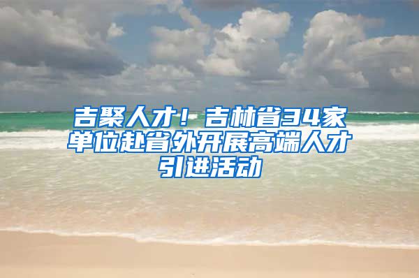 吉聚人才！吉林省34家单位赴省外开展高端人才引进活动