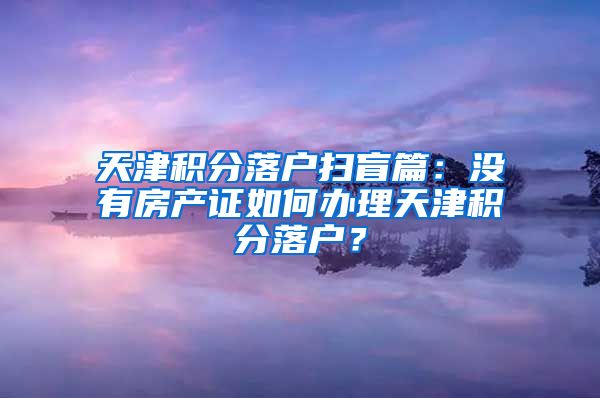 天津积分落户扫盲篇：没有房产证如何办理天津积分落户？