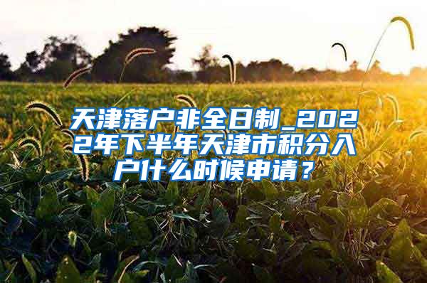 天津落户非全日制_2022年下半年天津市积分入户什么时候申请？