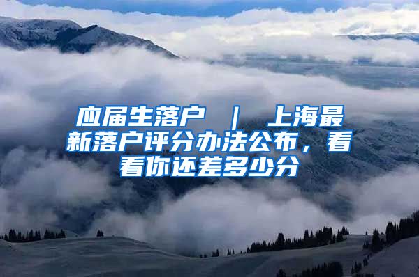 应届生落户 ｜ 上海最新落户评分办法公布，看看你还差多少分