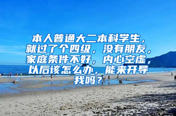 本人普通大二本科学生，就过了个四级，没有朋友，家庭条件不好，内心空虚，以后该怎么办，能来开导我吗？