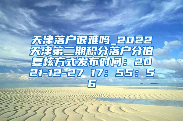 天津落户很难吗_2022天津第二期积分落户分值复核方式发布时间：2021-12-27 17：55：56