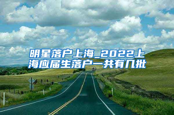 明星落户上海_2022上海应届生落户一共有几批