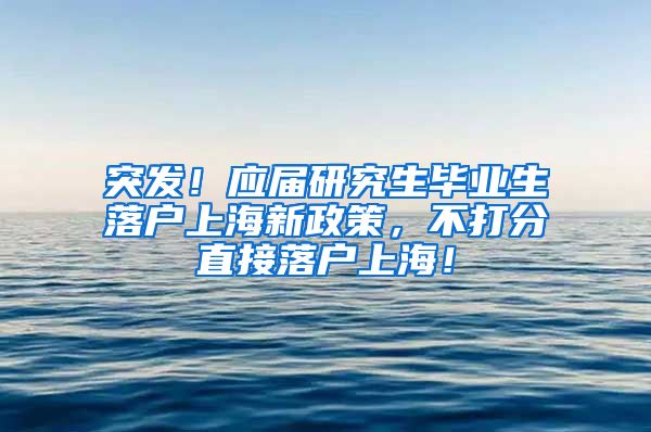 突发！应届研究生毕业生落户上海新政策，不打分直接落户上海！