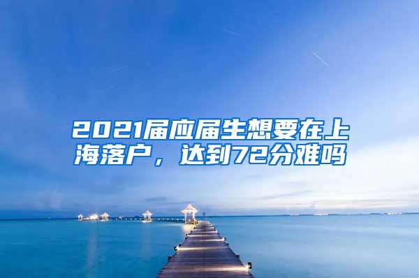 2021届应届生想要在上海落户，达到72分难吗