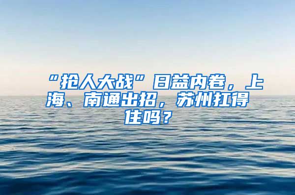 “抢人大战”日益内卷，上海、南通出招，苏州扛得住吗？