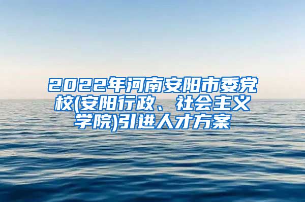 2022年河南安阳市委党校(安阳行政、社会主义学院)引进人才方案