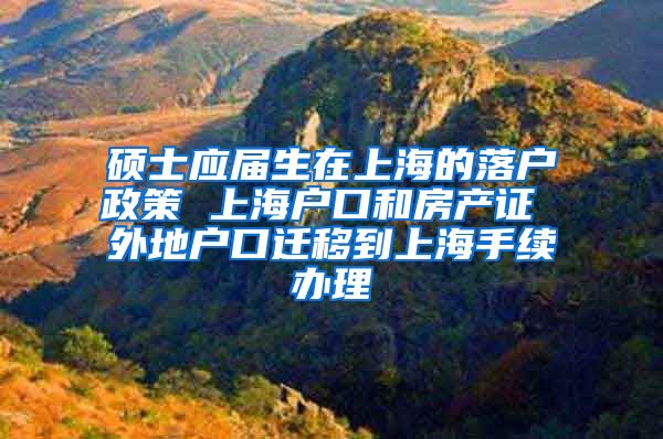 硕士应届生在上海的落户政策 上海户口和房产证 外地户口迁移到上海手续办理