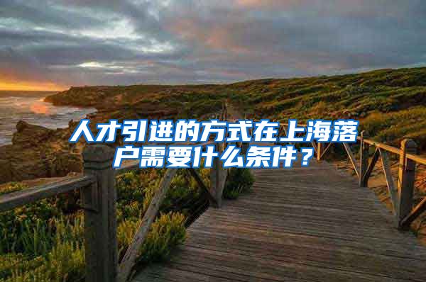 人才引进的方式在上海落户需要什么条件？