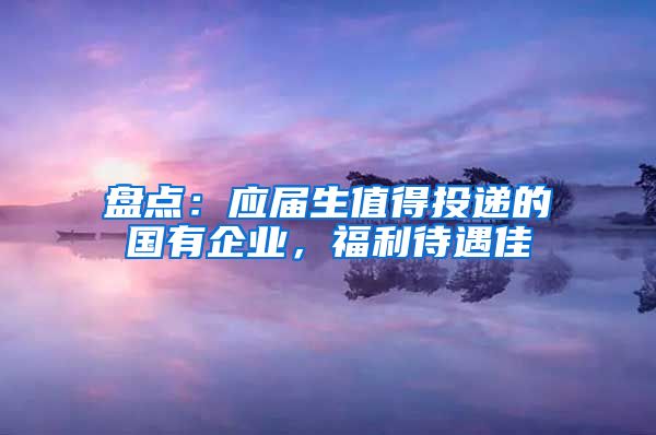 盘点：应届生值得投递的国有企业，福利待遇佳