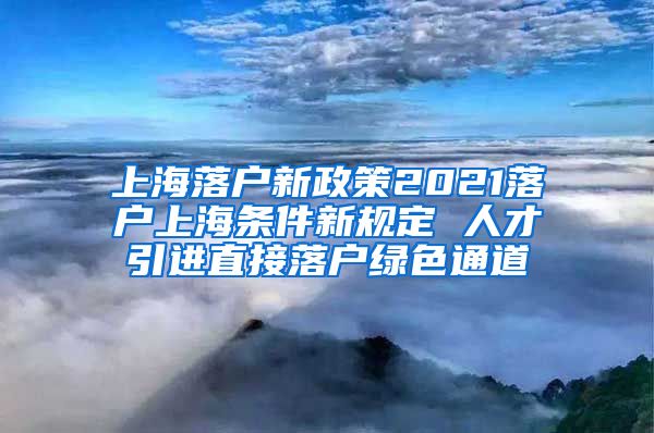 上海落户新政策2021落户上海条件新规定 人才引进直接落户绿色通道