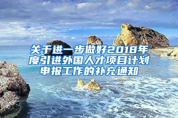 关于进一步做好2018年度引进外国人才项目计划申报工作的补充通知