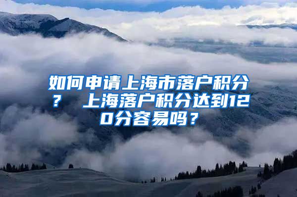 如何申请上海市落户积分？ 上海落户积分达到120分容易吗？