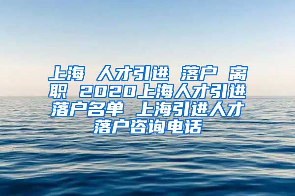 上海 人才引进 落户 离职 2020上海人才引进落户名单 上海引进人才落户咨询电话