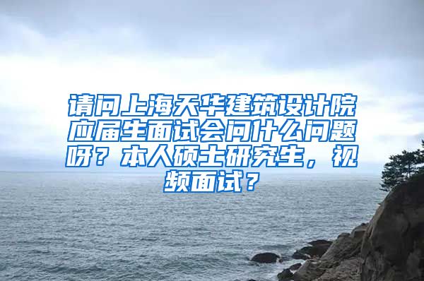 请问上海天华建筑设计院应届生面试会问什么问题呀？本人硕士研究生，视频面试？