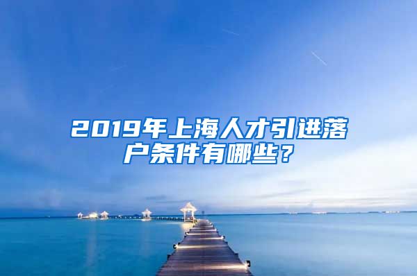 2019年上海人才引进落户条件有哪些？