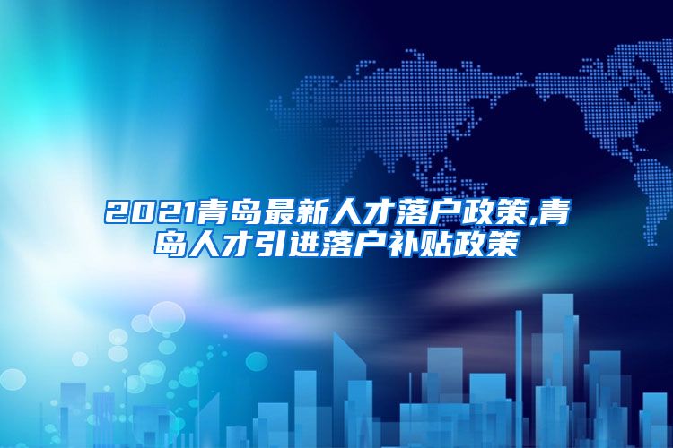 2021青岛最新人才落户政策,青岛人才引进落户补贴政策