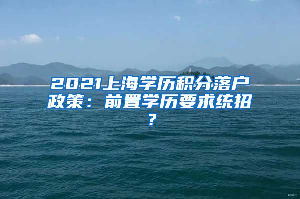 2021上海学历积分落户政策：前置学历要求统招？