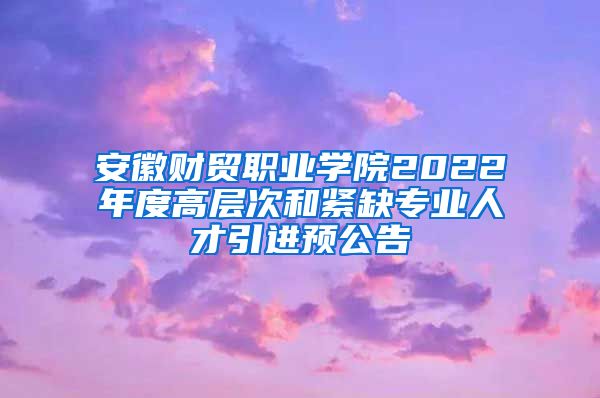 安徽财贸职业学院2022年度高层次和紧缺专业人才引进预公告