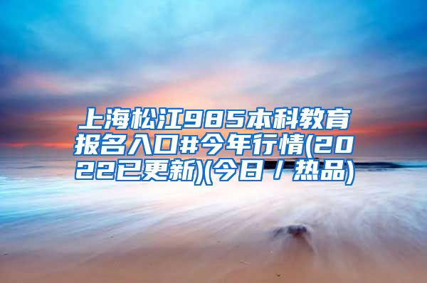 上海松江985本科教育报名入口#今年行情(2022已更新)(今日／热品)